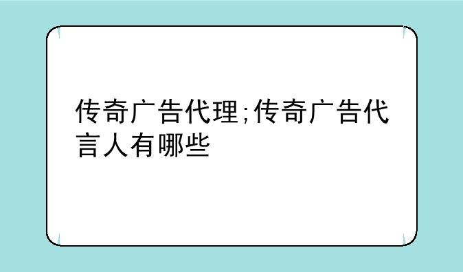 传奇广告代理;传奇广告代言人有哪些