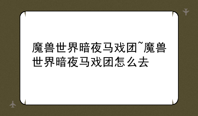 魔兽世界暗夜马戏团~魔兽世界暗夜马戏团怎么去